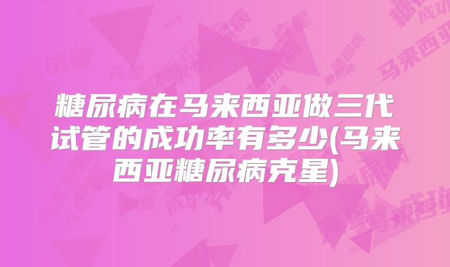 糖尿病在马来西亚做三代试管的成功率有多少(马来西亚糖尿病克星)
