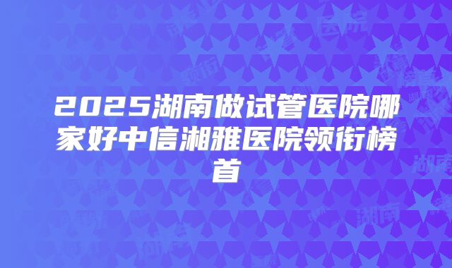 2025湖南做试管医院哪家好中信湘雅医院领衔榜首
