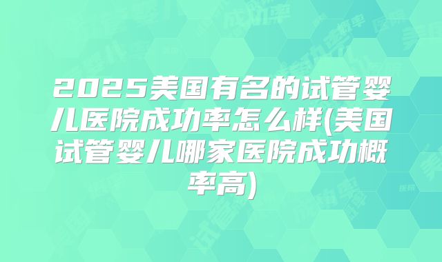 2025美国有名的试管婴儿医院成功率怎么样(美国试管婴儿哪家医院成功概率高)