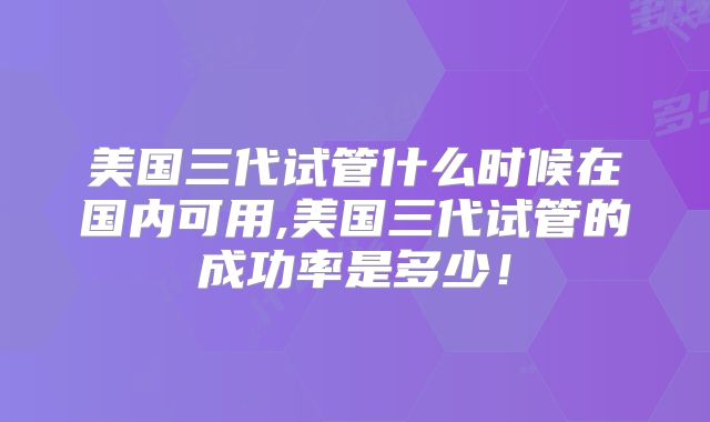 美国三代试管什么时候在国内可用,美国三代试管的成功率是多少！