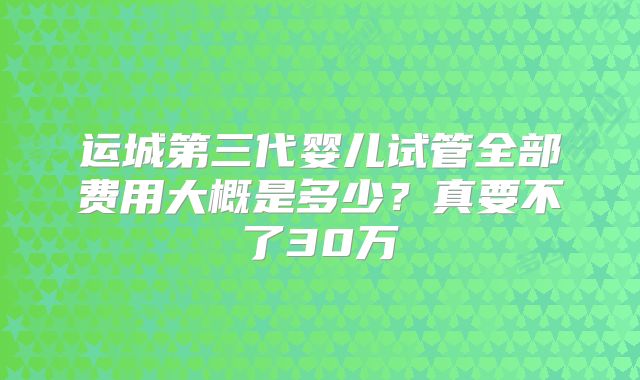 运城第三代婴儿试管全部费用大概是多少？真要不了30万