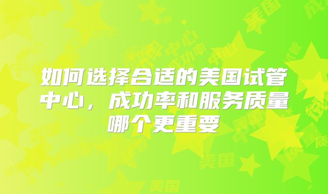 如何选择合适的美国试管中心，成功率和服务质量哪个更重要