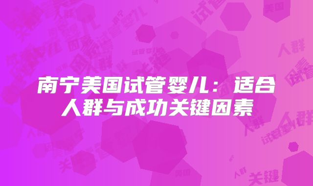 南宁美国试管婴儿：适合人群与成功关键因素