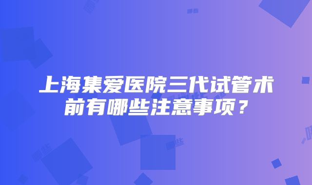 上海集爱医院三代试管术前有哪些注意事项？