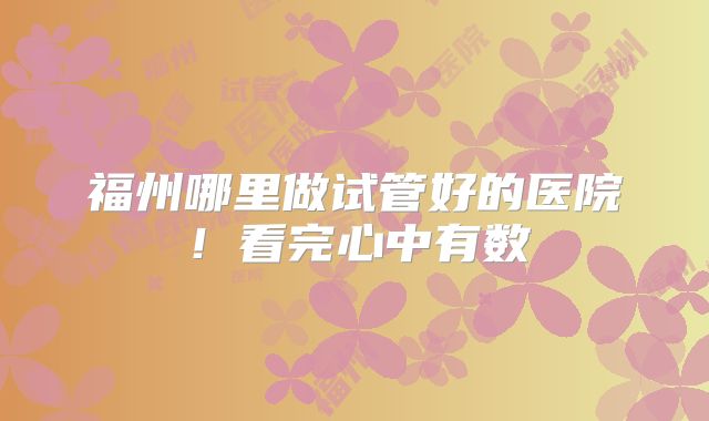福州哪里做试管好的医院！看完心中有数
