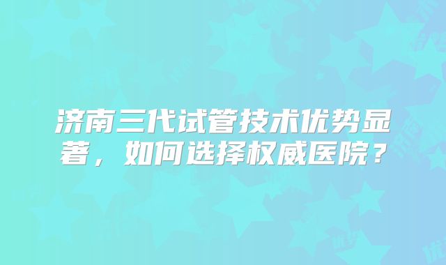 济南三代试管技术优势显著，如何选择权威医院？