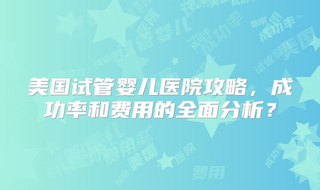 美国试管婴儿医院攻略，成功率和费用的全面分析？
