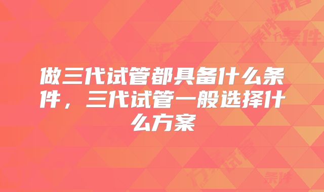 做三代试管都具备什么条件，三代试管一般选择什么方案