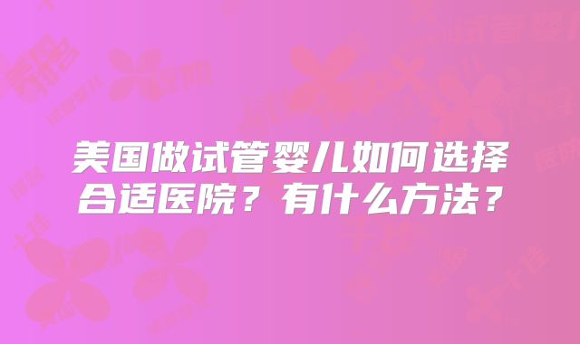 美国做试管婴儿如何选择合适医院？有什么方法？