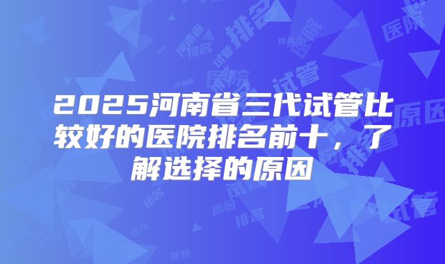 2025河南省三代试管比较好的医院排名前十，了解选择的原因