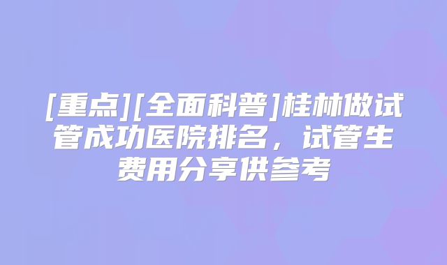 [重点][全面科普]桂林做试管成功医院排名，试管生费用分享供参考