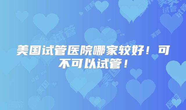 美国试管医院哪家较好!可不可以试管!