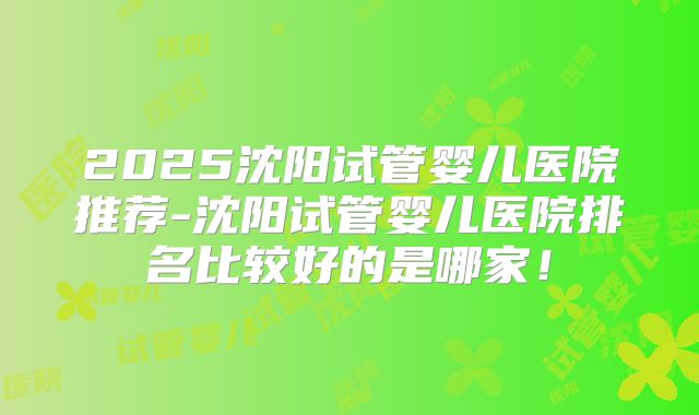 2025沈阳试管婴儿医院推荐-沈阳试管婴儿医院排名比较好的是哪家！