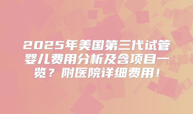 2025年美国第三代试管婴儿费用分析及含项目一览？附医院详细费用！