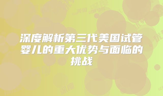 深度解析第三代美国试管婴儿的重大优势与面临的挑战