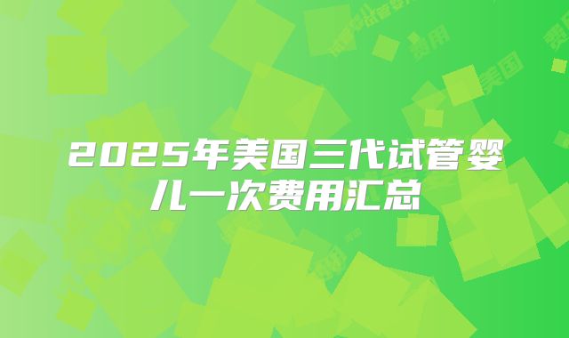 2025年美国三代试管婴儿一次费用汇总