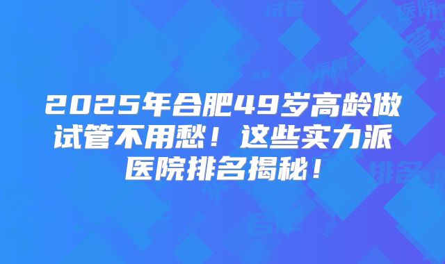 2025年合肥49岁高龄做试管不用愁！这些实力派医院排名揭秘！