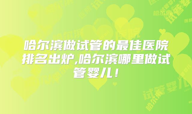 哈尔滨做试管的最佳医院排名出炉,哈尔滨哪里做试管婴儿!