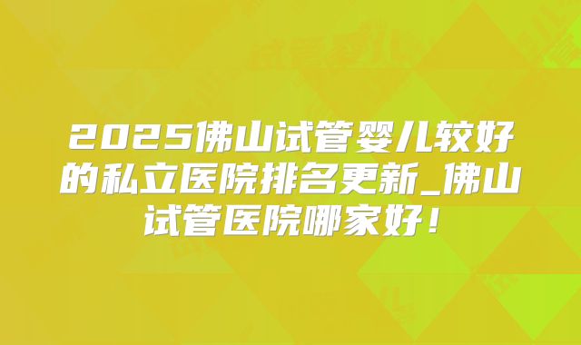 2025佛山试管婴儿较好的私立医院排名更新_佛山试管医院哪家好！