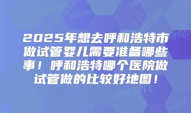 2025年想去呼和浩特市做试管婴儿需要准备哪些事！呼和浩特哪个医院做试管做的比较好地图！