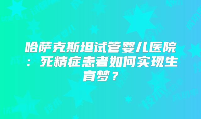 哈萨克斯坦试管婴儿医院:死精症患者如何实现生育梦?