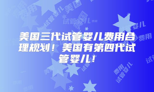 美国三代试管婴儿费用合理规划！美国有第四代试管婴儿！