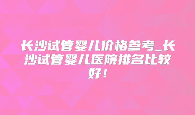 长沙试管婴儿价格参考_长沙试管婴儿医院排名比较好！