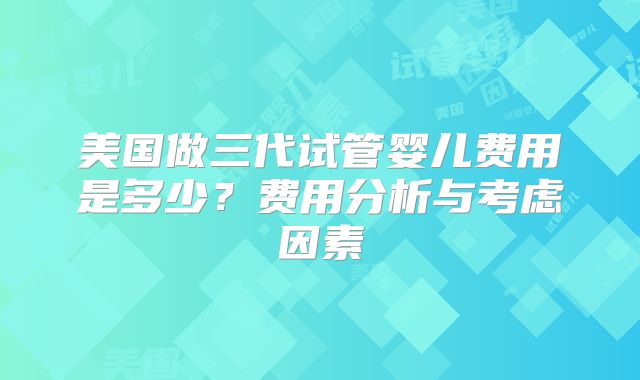 美国做三代试管婴儿费用是多少？费用分析与考虑因素