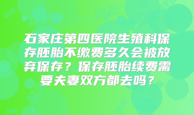 石家庄第四医院生殖科保存胚胎不缴费多久会被放弃保存?保存胚胎续费需要夫妻双方都去吗?