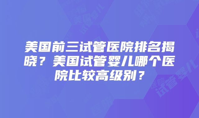 美国前三试管医院排名揭晓？美国试管婴儿哪个医院比较高级别？