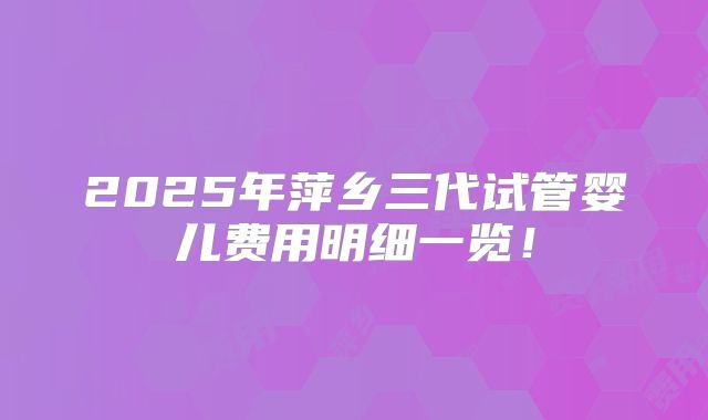 2025年萍乡三代试管婴儿费用明细一览！