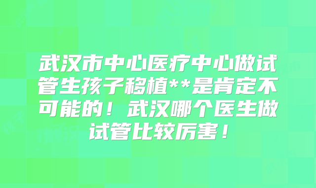 武汉市中心医疗中心做试管生孩子移植**是肯定不可能的！武汉哪个医生做试管比较厉害！