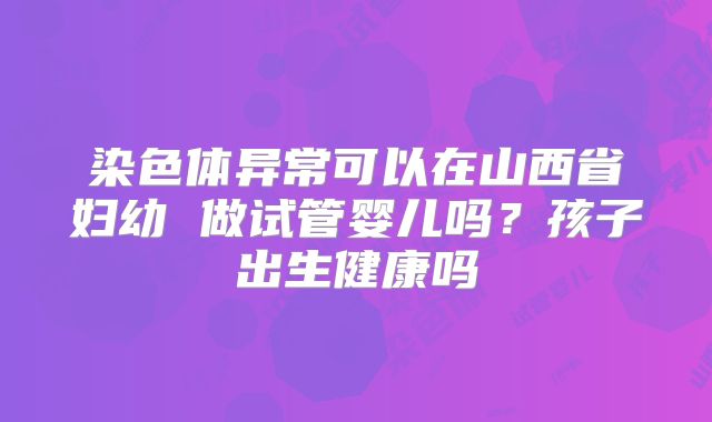 染色体异常可以在山西省妇幼 做试管婴儿吗？孩子出生健康吗
