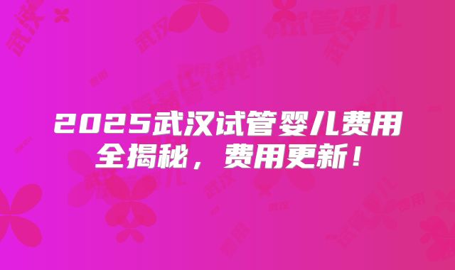 2025武汉试管婴儿费用全揭秘，费用更新！