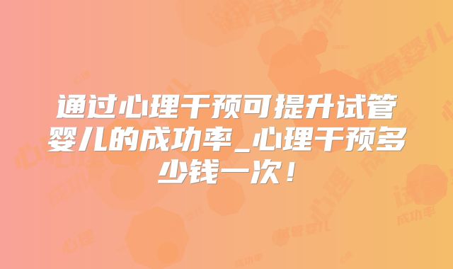 通过心理干预可提升试管婴儿的成功率_心理干预多少钱一次！
