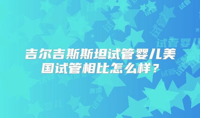 吉尔吉斯斯坦试管婴儿美国试管相比怎么样?