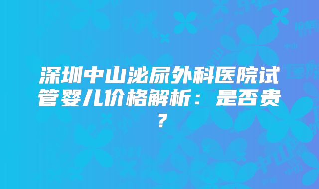 深圳中山泌尿外科医院试管婴儿价格解析：是否贵？