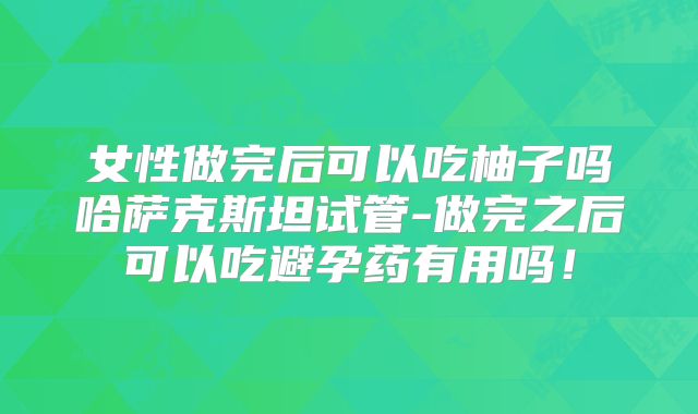 女性做完后可以吃柚子吗哈萨克斯坦试管-做完之后可以吃避孕药有用吗!