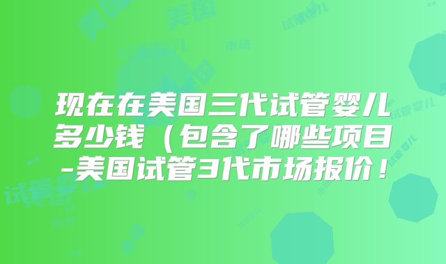 现在在美国三代试管婴儿多少钱（包含了哪些项目-美国试管3代市场报价！