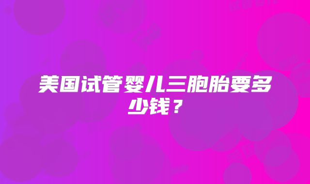 美国试管婴儿三胞胎要多少钱？