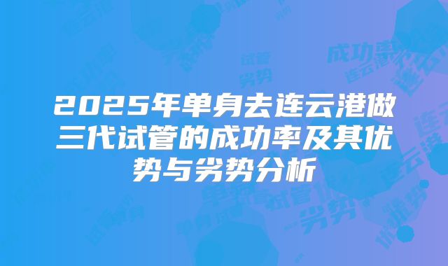 2025年单身去连云港做三代试管的成功率及其优势与劣势分析