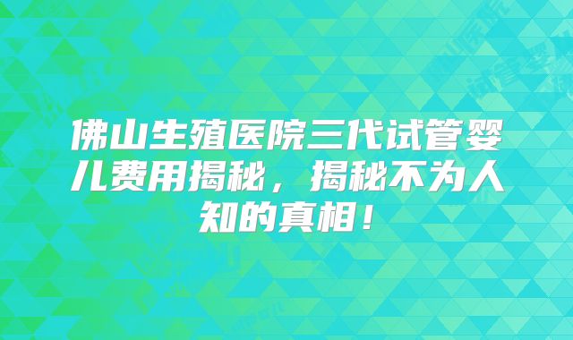 佛山生殖医院三代试管婴儿费用揭秘，揭秘不为人知的真相！