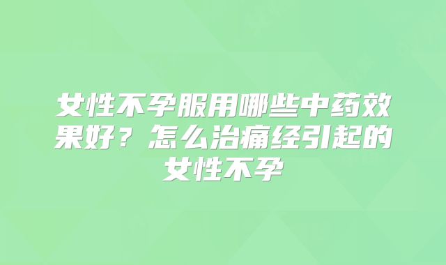 女性不孕服用哪些中药效果好？怎么治痛经引起的女性不孕