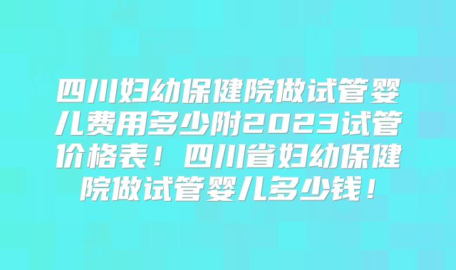 四川妇幼保健院做试管婴儿费用多少附2023试管价格表！四川省妇幼保健院做试管婴儿多少钱！