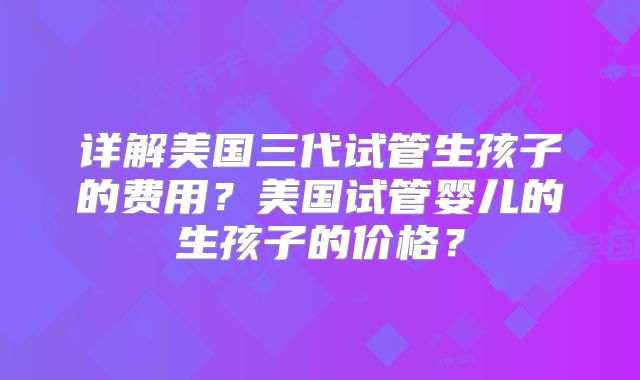 详解美国三代试管生孩子的费用?美国试管婴儿的生孩子的价格?