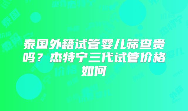 泰国外籍试管婴儿筛查贵吗?杰特宁三代试管价格如何