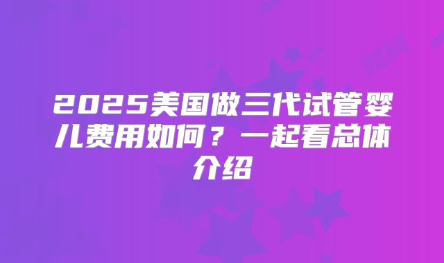 2025美国做三代试管婴儿费用如何?一起看总体介绍