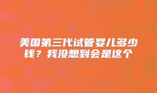 美国第三代试管婴儿多少钱？我没想到会是这个