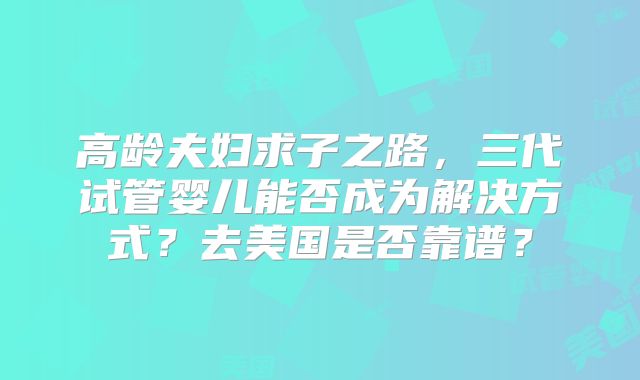 高龄夫妇求子之路，三代试管婴儿能否成为解决方式？去美国是否靠谱？