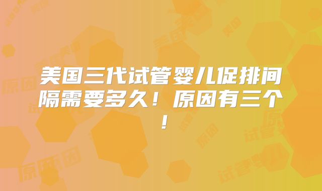 美国三代试管婴儿促排间隔需要多久！原因有三个！